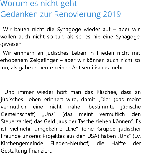 Worum es nicht geht - Gedanken zur Renovierung 2019 Wir bauen nicht die Synagoge wieder auf – aber wir wollen auch nicht so tun, als sei es nie eine Synagoge gewesen.  Wir erinnern an jüdisches Leben in Flieden nicht mit erhobenem Zeigefinger – aber wir können auch nicht so tun, als gäbe es heute keinen Antisemitismus mehr.   Und immer wieder hört man das Klischee, dass an jüdisches Leben erinnert wird, damit „Die“ (das meint vermutlich eine nicht näher bestimmte jüdische Gemeinschaft) „Uns“ (das meint vermutlich den Steuerzahler) das Geld „aus der Tasche ziehen können“. Es ist vielmehr umgekehrt: „Die“ (eine Gruppe jüdischer Freunde unseres Projektes aus den USA) haben „Uns“ (Ev. Kirchengemeinde Flieden-Neuhof) die Hälfte der Gestaltung finanziert.