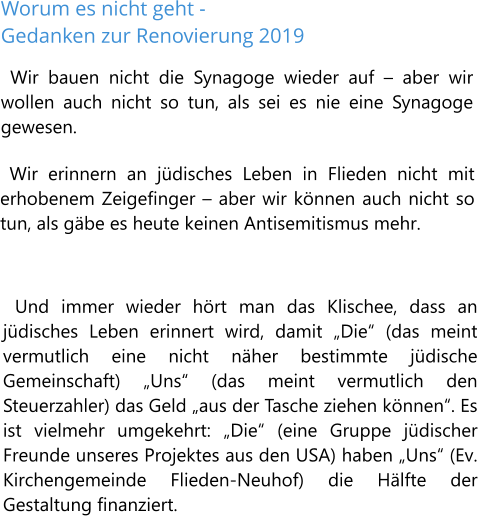 Worum es nicht geht - Gedanken zur Renovierung 2019 Wir bauen nicht die Synagoge wieder auf – aber wir wollen auch nicht so tun, als sei es nie eine Synagoge gewesen.  Wir erinnern an jüdisches Leben in Flieden nicht mit erhobenem Zeigefinger – aber wir können auch nicht so tun, als gäbe es heute keinen Antisemitismus mehr.   Und immer wieder hört man das Klischee, dass an jüdisches Leben erinnert wird, damit „Die“ (das meint vermutlich eine nicht näher bestimmte jüdische Gemeinschaft) „Uns“ (das meint vermutlich den Steuerzahler) das Geld „aus der Tasche ziehen können“. Es ist vielmehr umgekehrt: „Die“ (eine Gruppe jüdischer Freunde unseres Projektes aus den USA) haben „Uns“ (Ev. Kirchengemeinde Flieden-Neuhof) die Hälfte der Gestaltung finanziert.